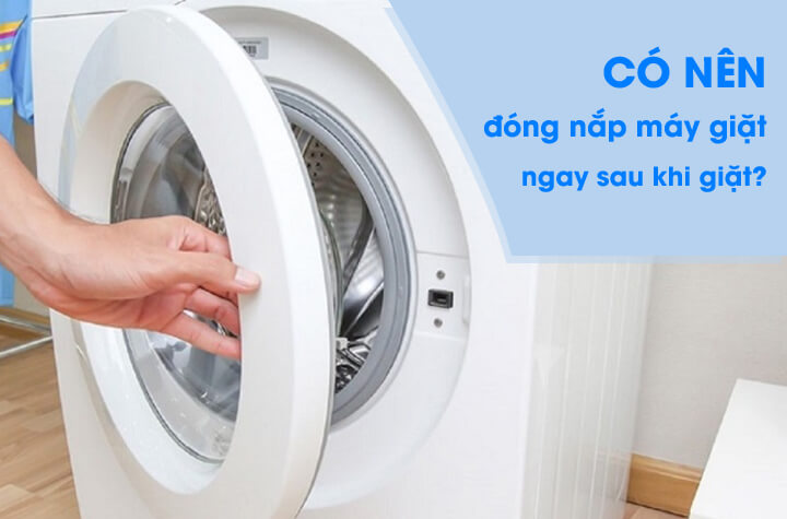 Có nên đóng nắp máy giặt ngay sau khi giặt xong không?